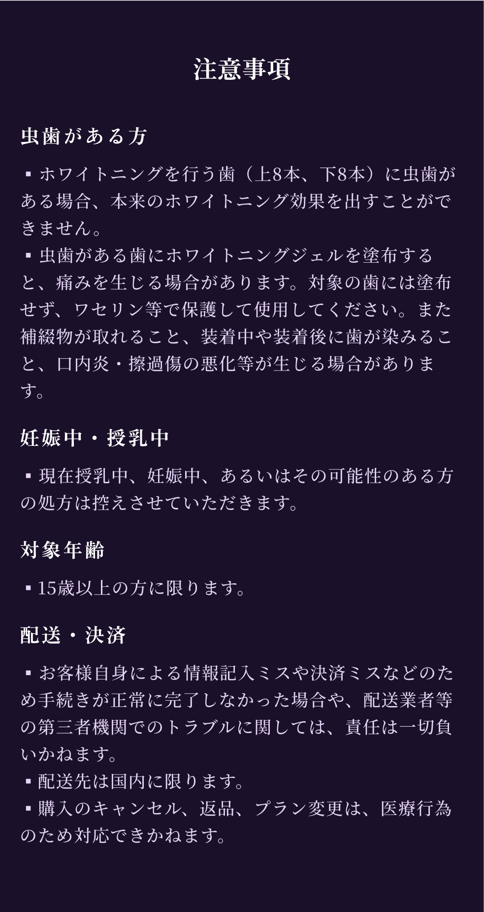 注意事項
      虫歯がある方
      ▪︎ホワイトニングを行う歯（上8本、下8本）に虫歯がある場合、本来のホワイトニング効果を出すことができません。
      ▪︎虫歯がある歯にホワイトニングジェルを塗布すると、痛みを生じる場合があります。対象の歯には塗布せず、ワセリン等で保護して使用してください。また補綴物が取れること、装着中や装着後に歯が染みること、口内炎・擦過傷の悪化等が生じる場合があります。
      妊娠中・授乳中
      ▪︎現在授乳中、妊娠中、あるいはその可能性のある方の処方は控えさせていただきます。      
      対象年齢
      ▪15歳以上の方に限ります。
      配送・決済
      ▪︎お客様自身による情報記入ミスや決済ミスなどのため手続きが正常に完了しなかった場合や、配送業者等の第三者機関でのトラブルに関しては、責任は一切負いかねます。
      ▪配送先は国内に限ります。
      ▪購入のキャンセル、返品、プラン変更は、医療行為のため対応できかねます。
