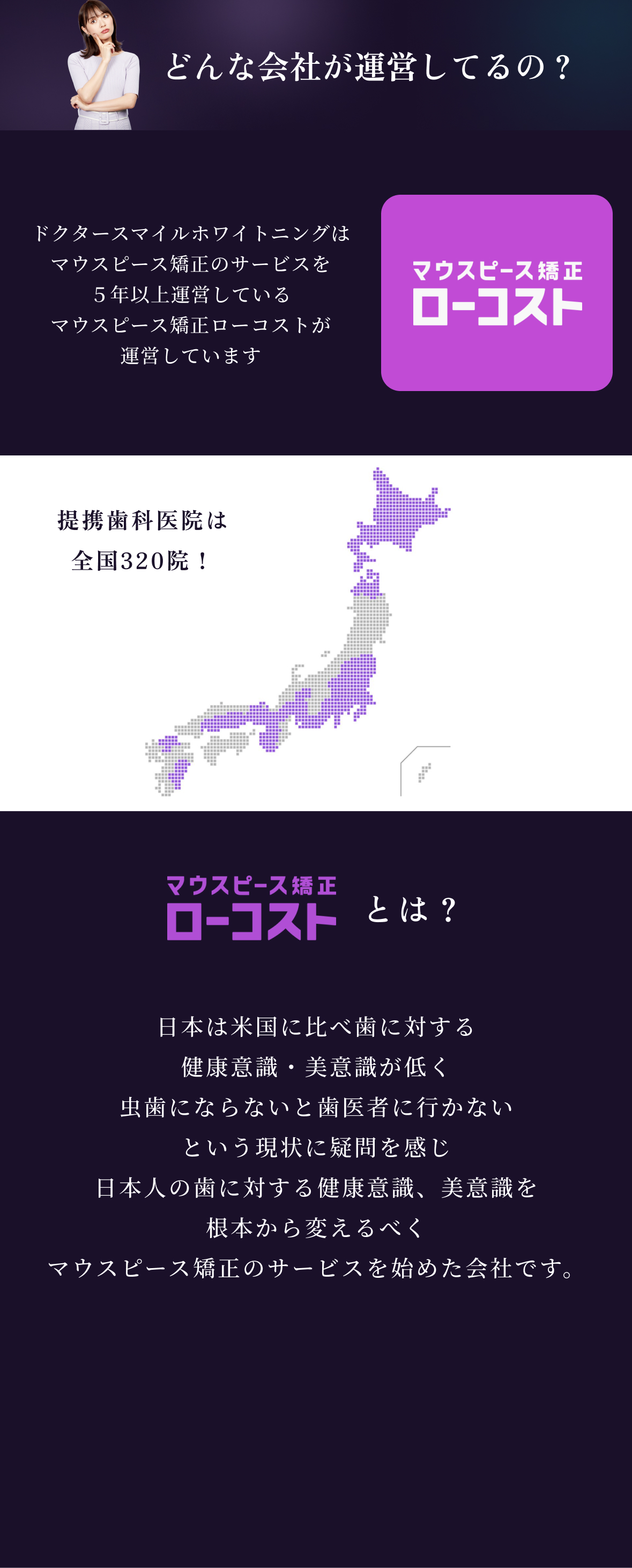 どんな会社が運営してるの？
            ドクタースマイルホワイトニングは
            マウスピース矯正のサービスを
            ５年以上運営している
            マウスピース矯正ローコストが
            運営しています
  
            マウスピース矯正ローコストとは？
            日本は米国に比べ歯に対する
            健康意識・美意識が低く
            虫歯にならないと歯医者に行かない
            という現状に疑問を感じ、
            日本人の歯に対する健康意識、美意識を
            根本から変えるべく、
            マウスピース矯正のサービスを始めた会社です。
          