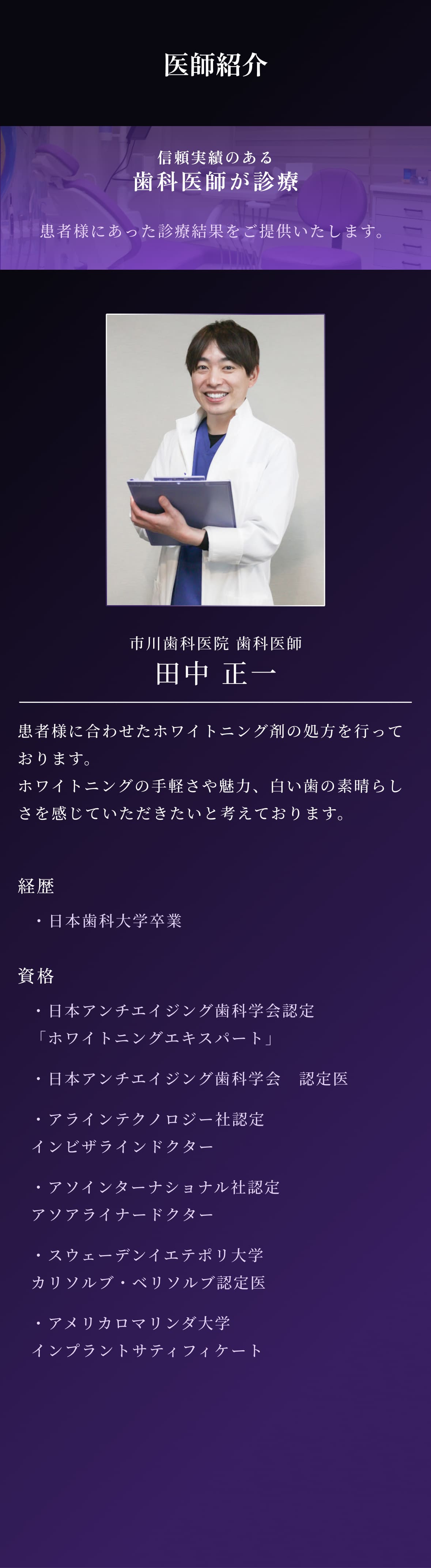 医師紹介
          信頼実績のある歯科医師が診療
          患者様にあった診療結果をご提供いたします。
          全国提携歯科300院以上のマウスピース矯正ローコストが運営
  
          歯科医師 田中 正一
          患者様に合わせたホワイトニング剤の処方を行っております。ホワイトニングの手軽さや魅力、白い歯の素晴らしさを感じていただきたいと考えております。
  
          経歴 日本歯科大学卒業
          資格 
          日本アンチエイジング歯科学会認定「ホワイトニングエキスパート」
          日本アンチエイジング歯科学会　認定医
          アラインテクノロジー社認定 インビザラインドクター
          アソインターナショナル社認定 アソアライナードクター
          スウェーデンイエテポリ大学 カリソルブ・ベリソルブ認定医
          アメリカロマリンダ大学 インプラントサティフィケート
          