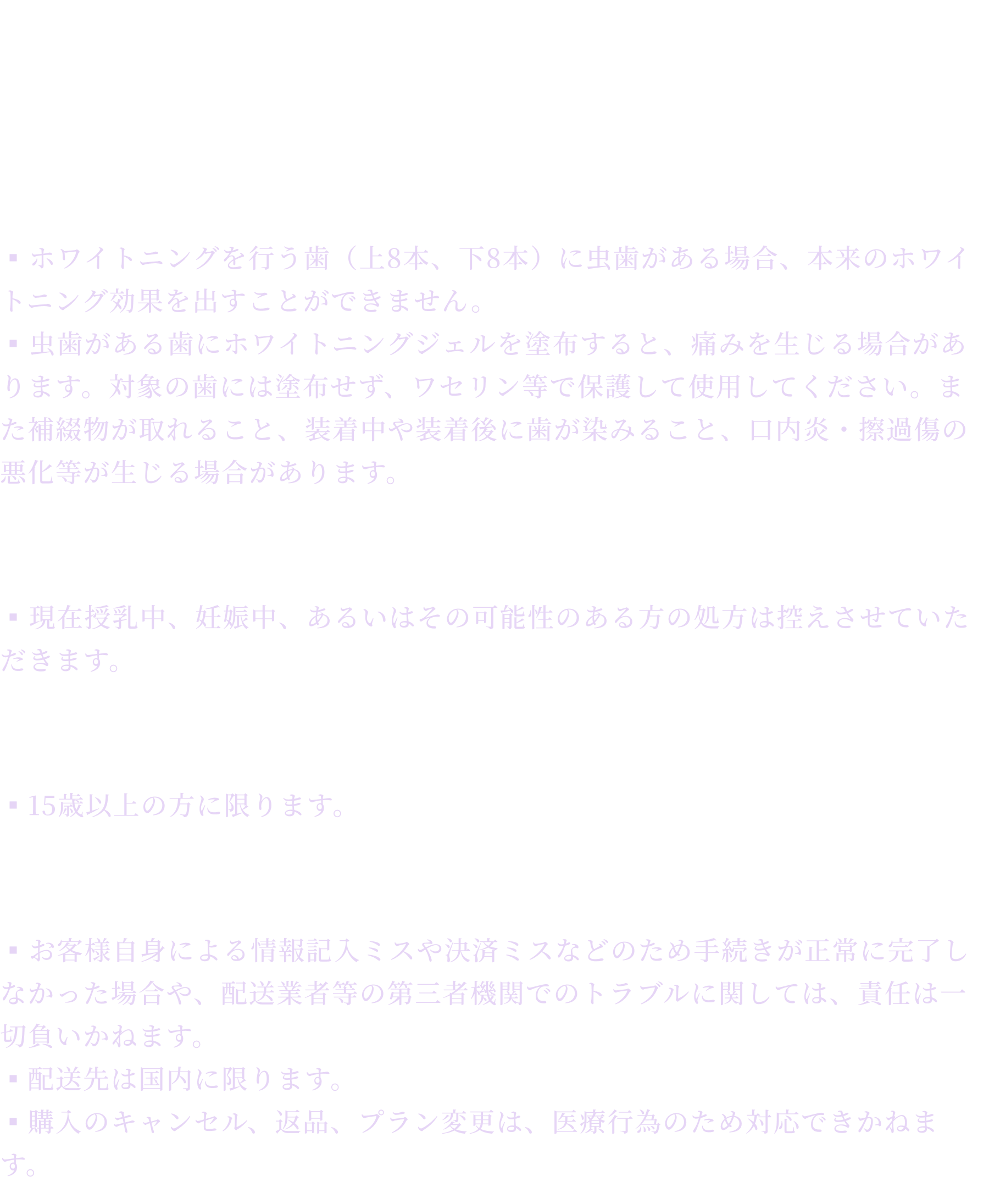 注意事項
    虫歯がある方
    ▪︎ホワイトニングを行う歯（上8本、下8本）に虫歯がある場合、本来のホワイトニング効果を出すことができません。
    ▪︎虫歯がある歯にホワイトニングジェルを塗布すると、痛みを生じる場合があります。対象の歯には塗布せず、ワセリン等で保護して使用してください。また補綴物が取れること、装着中や装着後に歯が染みること、口内炎・擦過傷の悪化等が生じる場合があります。
    妊娠中・授乳中
    ▪︎現在授乳中、妊娠中、あるいはその可能性のある方の処方は控えさせていただきます。      
    対象年齢
    ▪15歳以上の方に限ります。
    配送・決済
    ▪︎お客様自身による情報記入ミスや決済ミスなどのため手続きが正常に完了しなかった場合や、配送業者等の第三者機関でのトラブルに関しては、責任は一切負いかねます。
    ▪配送先は国内に限ります。
    ▪購入のキャンセル、返品、プラン変更は、医療行為のため対応できかねます。
