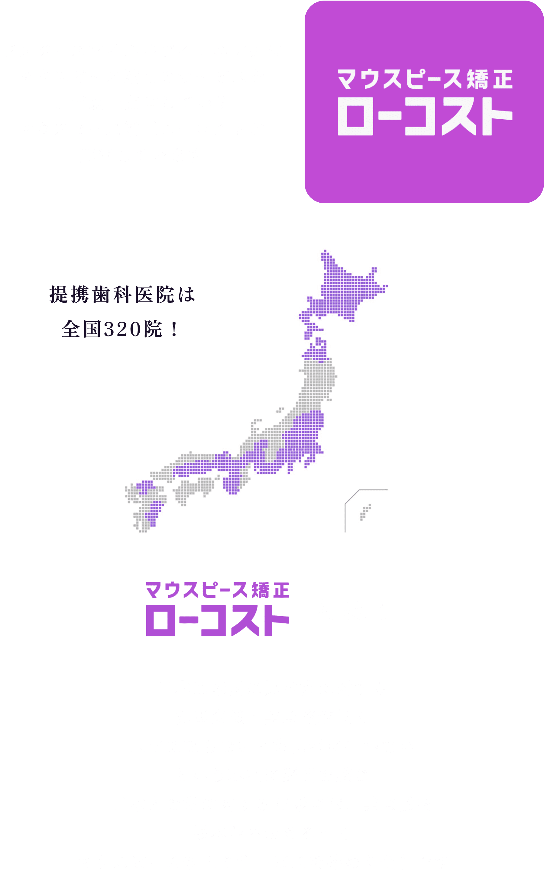 どんな会社が運営してるの？
            ドクタースマイルホワイトニングは
            マウスピース矯正のサービスを
            ５年以上運営している
            マウスピース矯正ローコストが
            運営しています
  
            マウスピース矯正ローコストとは？
            日本は米国に比べ歯に対する
            健康意識・美意識が低く
            虫歯にならないと歯医者に行かない
            という現状に疑問を感じ、
            日本人の歯に対する健康意識、美意識を
            根本から変えるべく、
            マウスピース矯正のサービスを始めた会社です。
          