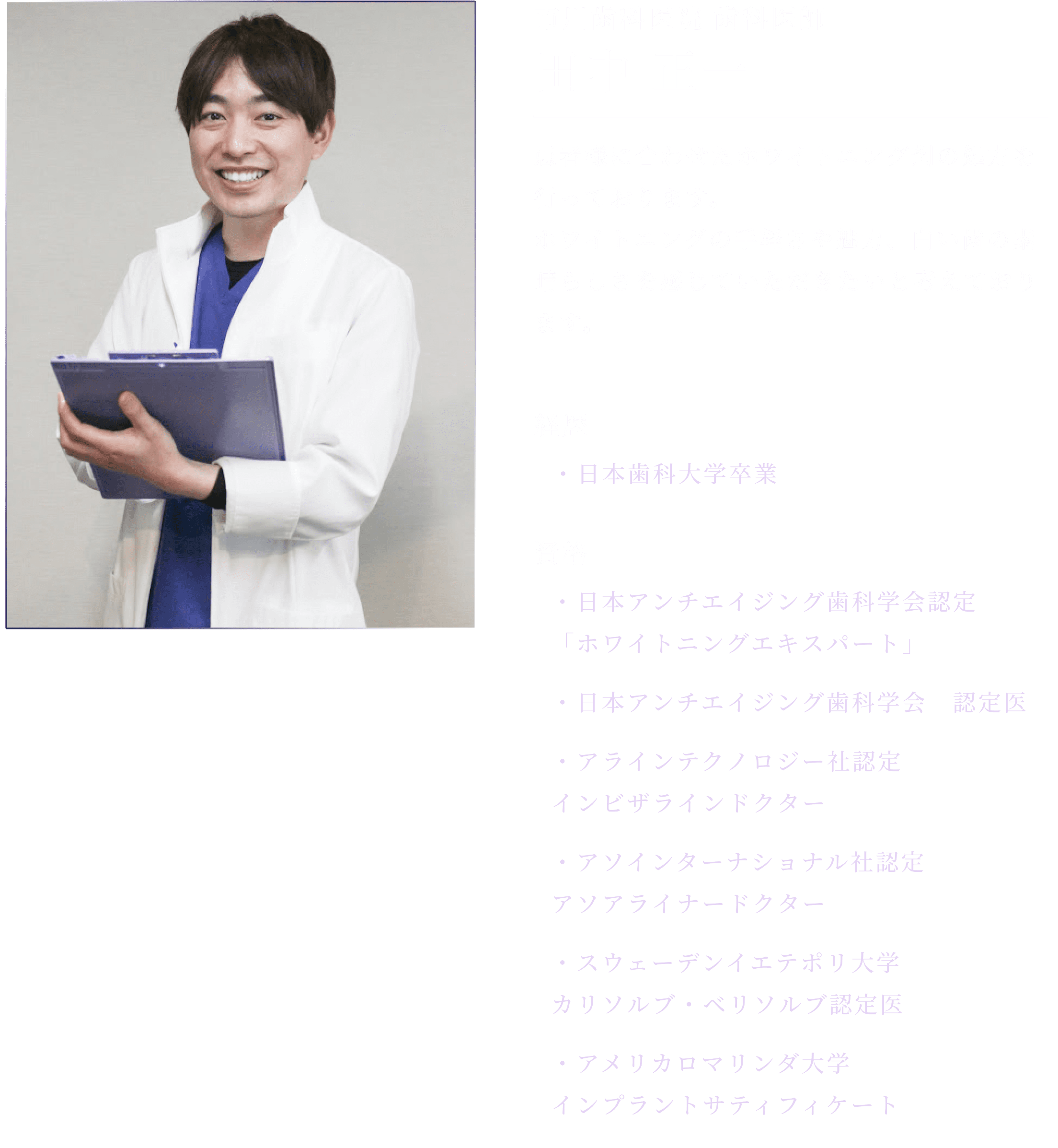 
          歯科医師 田中 正一
          患者様に合わせたホワイトニング剤の処方を行っております。ホワイトニングの手軽さや魅力、白い歯の素晴らしさを感じていただきたいと考えております。
  
          経歴 日本歯科大学卒業
          資格 
          日本アンチエイジング歯科学会認定「ホワイトニングエキスパート」
          日本アンチエイジング歯科学会　認定医
          アラインテクノロジー社認定 インビザラインドクター
          アソインターナショナル社認定 アソアライナードクター
          スウェーデンイエテポリ大学 カリソルブ・ベリソルブ認定医
          アメリカロマリンダ大学 インプラントサティフィケート
          