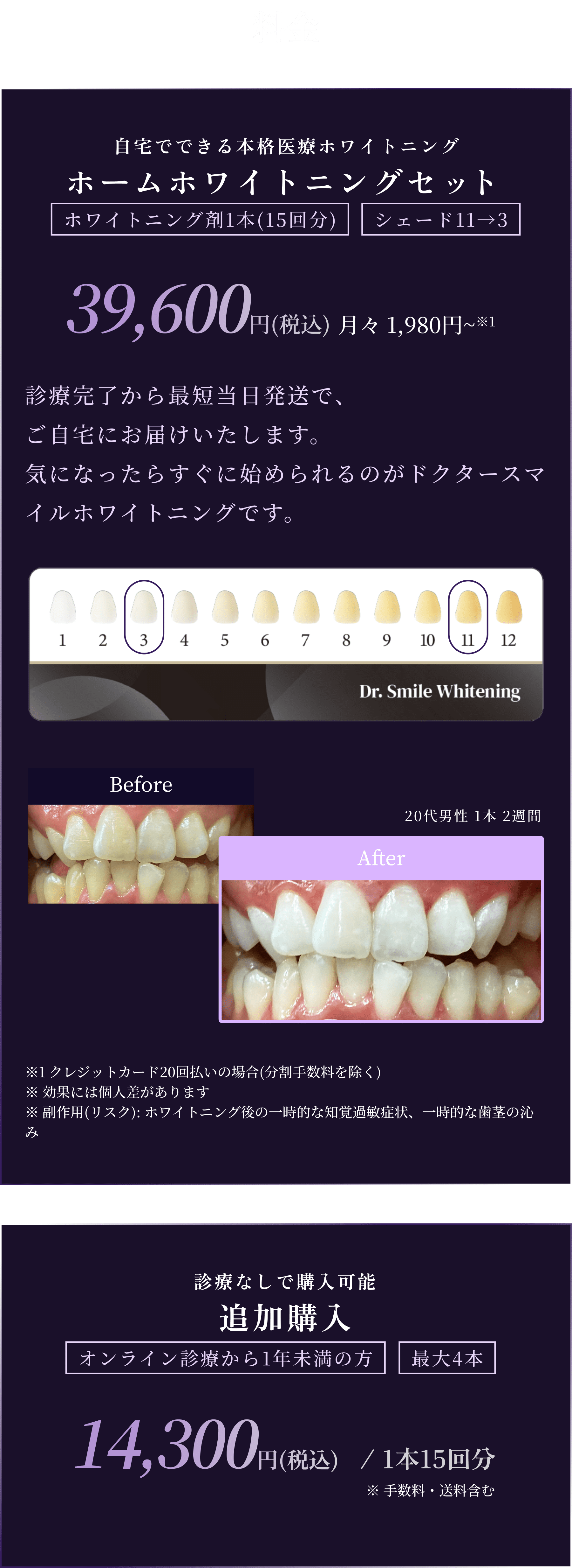 料金
        自宅でできる本格医療ホワイトニング
        ホームホワイトニングセット
        ホワイトニング剤1本(15回分) 11→3
        39,600円(税込) 月々 1,980~※1
        診療完了から最短当日発送で、
        をご自宅にお届けいたします。
        気になったらすぐに始められるのがドクタースマイルホワイトニングです。
        ※1 クレジットカード20回払いの場合(分割手数料を除く)
        ※ 効果には個人差があります
        ※ 副作用(リスク): ホワイトニング後の一時的な知覚過敏症状、一時的な歯茎の沁み

        診療なしで購入可能
        追加購入
        オンライン診療から1年未満の方 最大4本
        14,300円(税込)/ 1本15回分
        ※ 手数料・送料含む
        